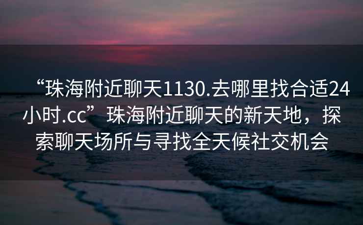 “珠海附近聊天1130.去哪里找合适24小时.cc”珠海附近聊天的新天地，探索聊天场所与寻找全天候社交机会