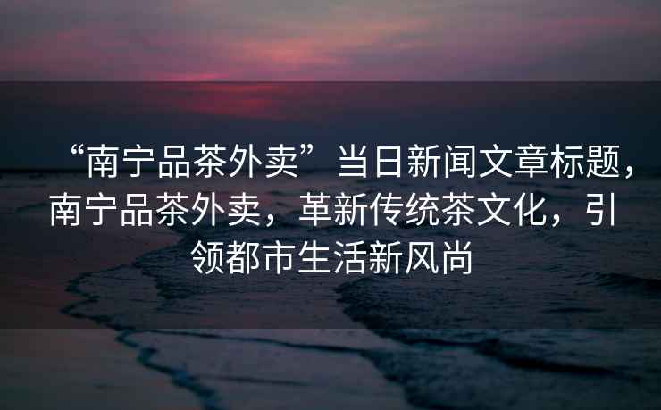 “南宁品茶外卖”当日新闻文章标题，南宁品茶外卖，革新传统茶文化，引领都市生活新风尚