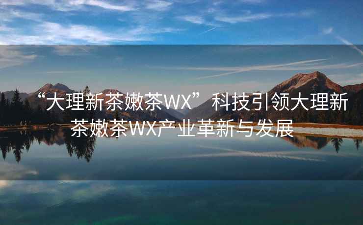 “大理新茶嫩茶WX”科技引领大理新茶嫩茶WX产业革新与发展