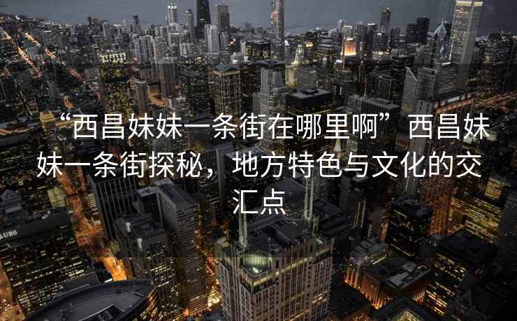 “西昌妹妹一条街在哪里啊”西昌妹妹一条街探秘，地方特色与文化的交汇点