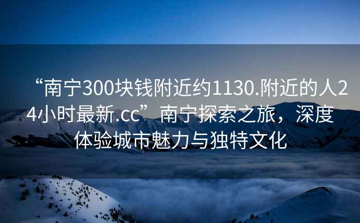 “南宁300块钱附近约1130.附近的人24小时最新.cc”南宁探索之旅，深度体验城市魅力与独特文化