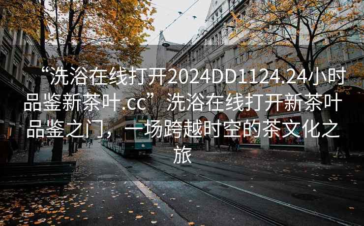 “洗浴在线打开2024DD1124.24小时品鉴新茶叶.cc”洗浴在线打开新茶叶品鉴之门，一场跨越时空的茶文化之旅