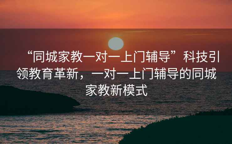 “同城家教一对一上门辅导”科技引领教育革新，一对一上门辅导的同城家教新模式