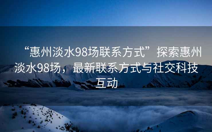 “惠州淡水98场联系方式”探索惠州淡水98场，最新联系方式与社交科技互动