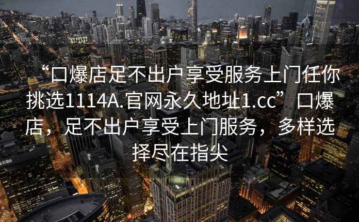 “口爆店足不出户享受服务上门任你挑选1114A.官网永久地址1.cc”口爆店，足不出户享受上门服务，多样选择尽在指尖