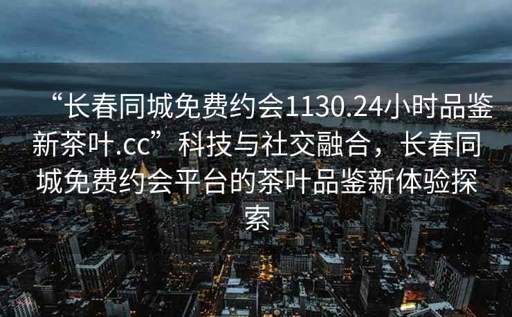 “长春同城免费约会1130.24小时品鉴新茶叶.cc”科技与社交融合，长春同城免费约会平台的茶叶品鉴新体验探索