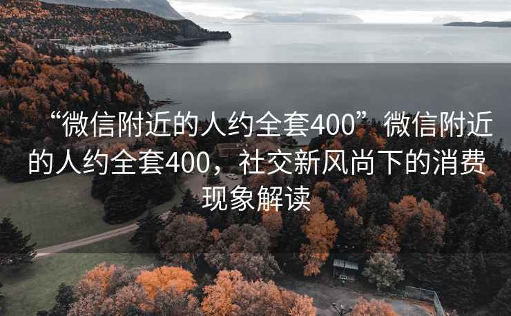 “微信附近的人约全套400”微信附近的人约全套400，社交新风尚下的消费现象解读