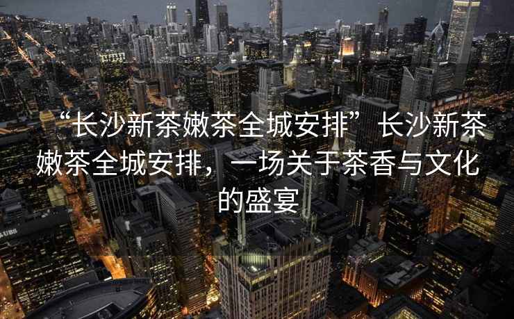 “长沙新茶嫩茶全城安排”长沙新茶嫩茶全城安排，一场关于茶香与文化的盛宴