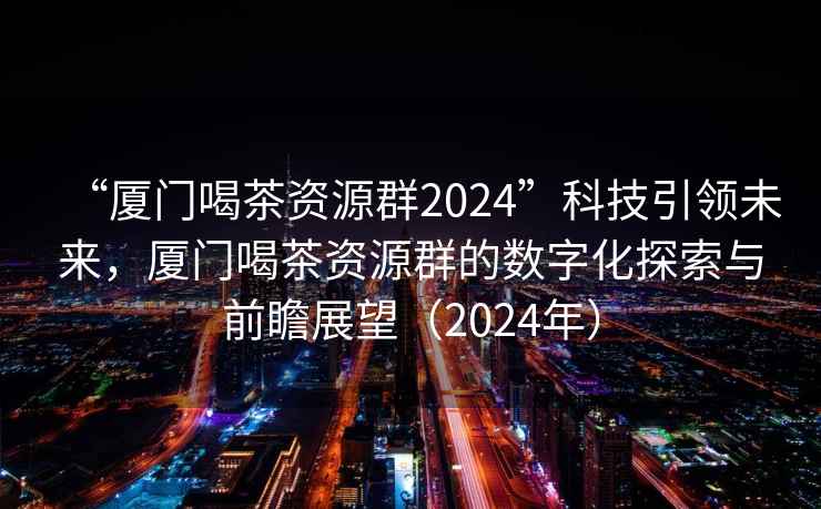 “厦门喝茶资源群2024”科技引领未来，厦门喝茶资源群的数字化探索与前瞻展望（2024年）