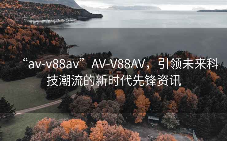 “av-v88av”AV-V88AV，引领未来科技潮流的新时代先锋资讯