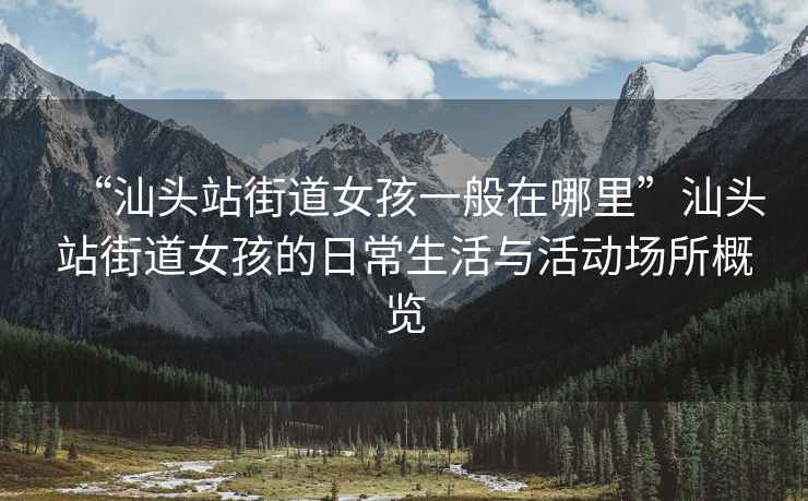 “汕头站街道女孩一般在哪里”汕头站街道女孩的日常生活与活动场所概览