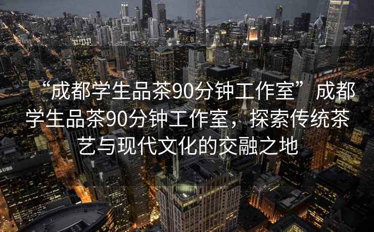 “成都学生品茶90分钟工作室”成都学生品茶90分钟工作室，探索传统茶艺与现代文化的交融之地