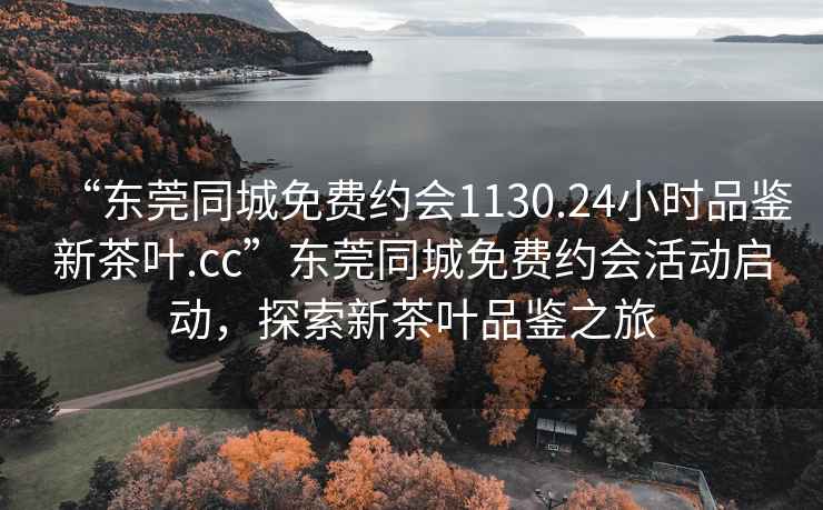 “东莞同城免费约会1130.24小时品鉴新茶叶.cc”东莞同城免费约会活动启动，探索新茶叶品鉴之旅