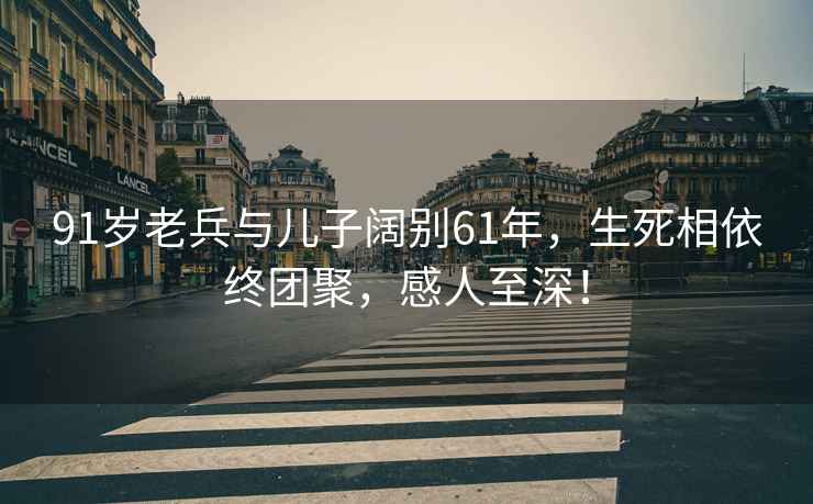 91岁老兵与儿子阔别61年，生死相依终团聚，感人至深！