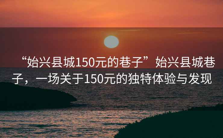 “始兴县城150元的巷子”始兴县城巷子，一场关于150元的独特体验与发现