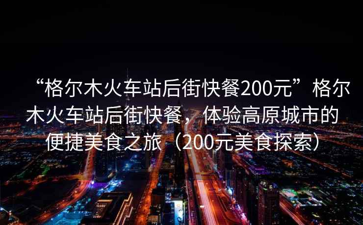 “格尔木火车站后街快餐200元”格尔木火车站后街快餐，体验高原城市的便捷美食之旅（200元美食探索）