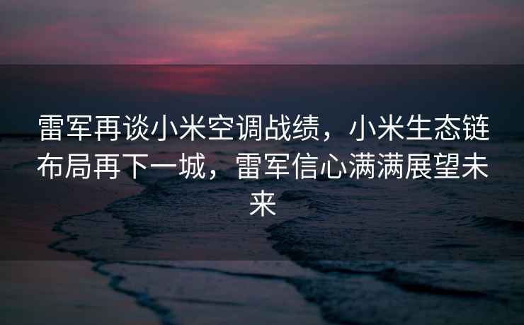 雷军再谈小米空调战绩，小米生态链布局再下一城，雷军信心满满展望未来