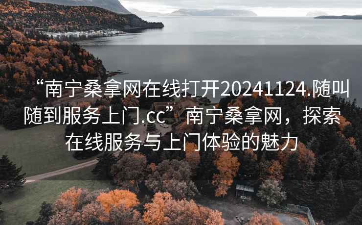 “南宁桑拿网在线打开20241124.随叫随到服务上门.cc”南宁桑拿网，探索在线服务与上门体验的魅力