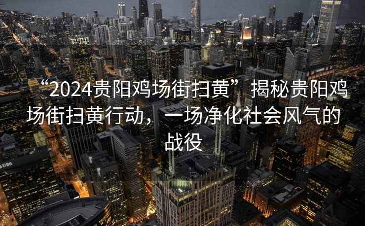 “2024贵阳鸡场街扫黄”揭秘贵阳鸡场街扫黄行动，一场净化社会风气的战役