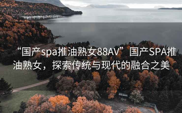 “国产spa推油熟女88AV”国产SPA推油熟女，探索传统与现代的融合之美