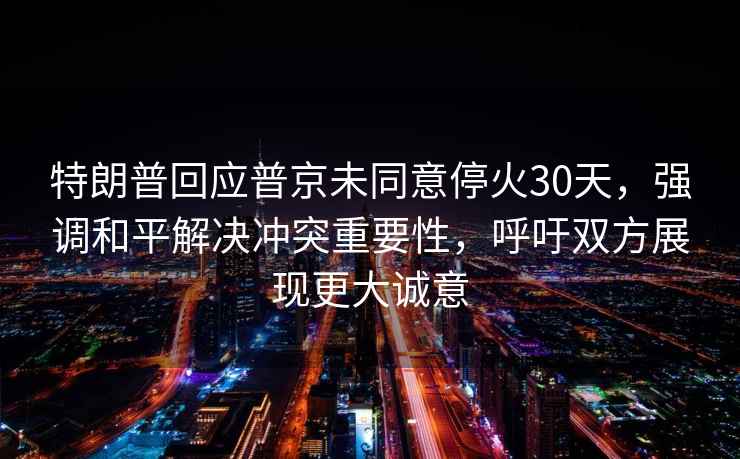 特朗普回应普京未同意停火30天，强调和平解决冲突重要性，呼吁双方展现更大诚意