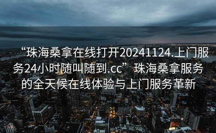 “珠海桑拿在线打开20241124.上门服务24小时随叫随到.cc”珠海桑拿服务的全天候在线体验与上门服务革新