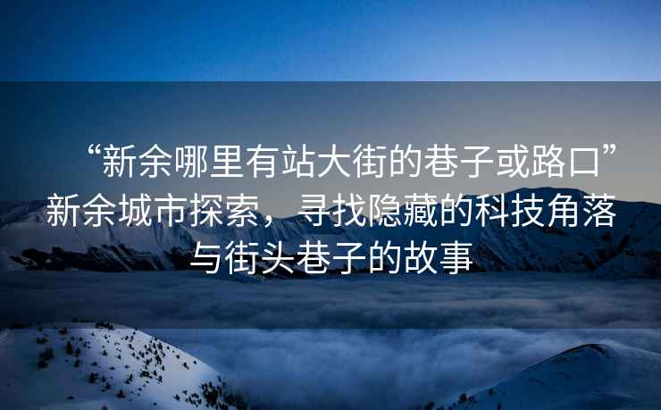 “新余哪里有站大街的巷子或路口”新余城市探索，寻找隐藏的科技角落与街头巷子的故事