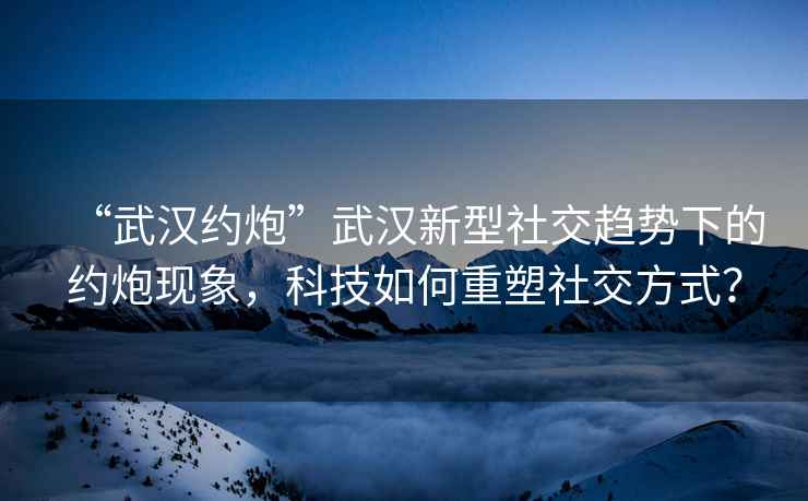 “武汉约炮”武汉新型社交趋势下的约炮现象，科技如何重塑社交方式？