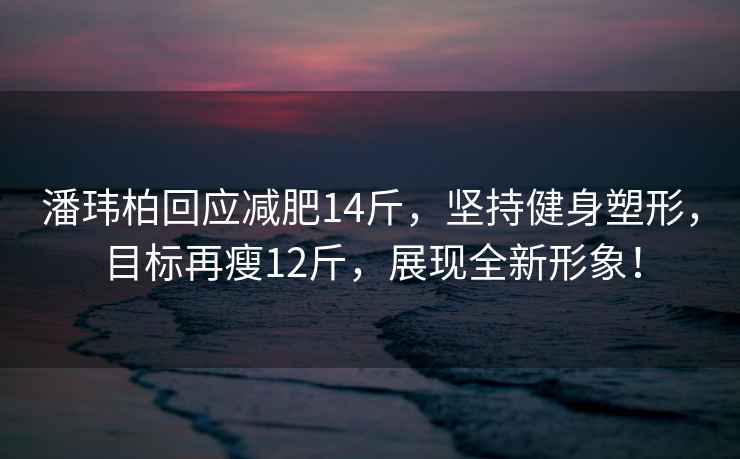 潘玮柏回应减肥14斤，坚持健身塑形，目标再瘦12斤，展现全新形象！