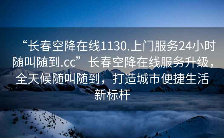 “长春空降在线1130.上门服务24小时随叫随到.cc”长春空降在线服务升级，全天候随叫随到，打造城市便捷生活新标杆