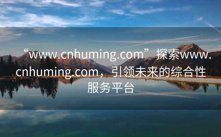 “www.cnhuming.com”探索www.cnhuming.com，引领未来的综合性服务平台