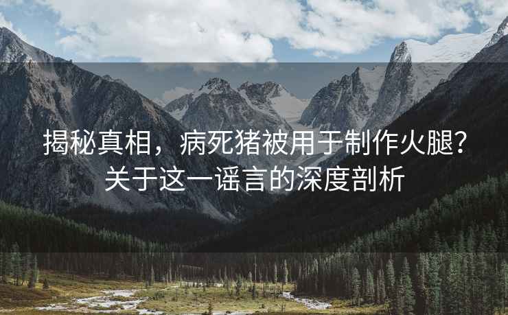 揭秘真相，病死猪被用于制作火腿？关于这一谣言的深度剖析