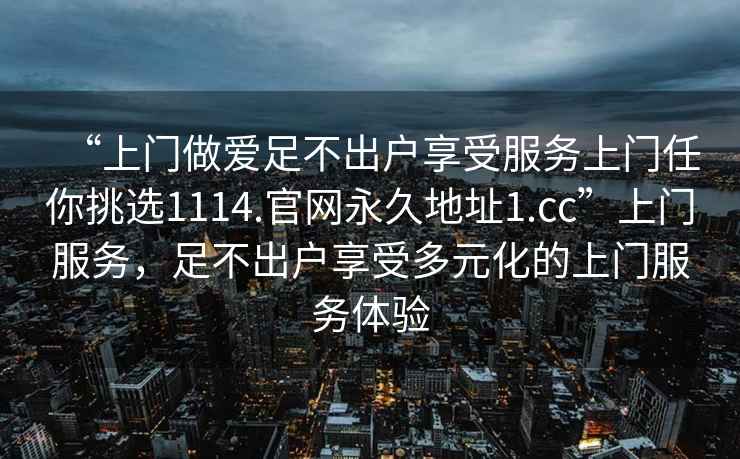 “上门做爱足不出户享受服务上门任你挑选1114.官网永久地址1.cc”上门服务，足不出户享受多元化的上门服务体验