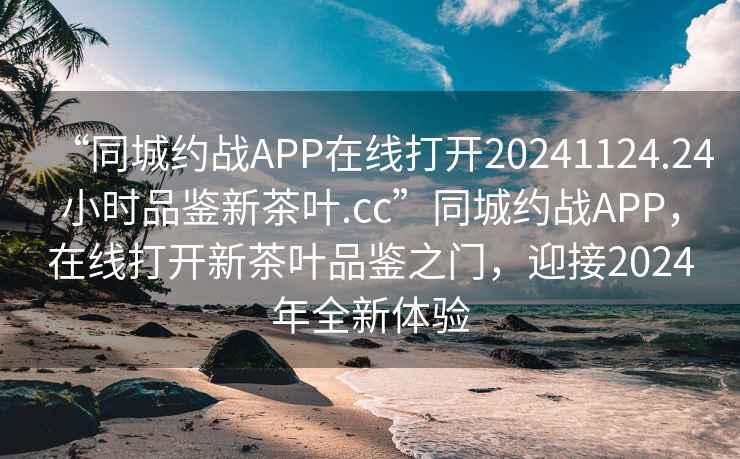 “同城约战APP在线打开20241124.24小时品鉴新茶叶.cc”同城约战APP，在线打开新茶叶品鉴之门，迎接2024年全新体验