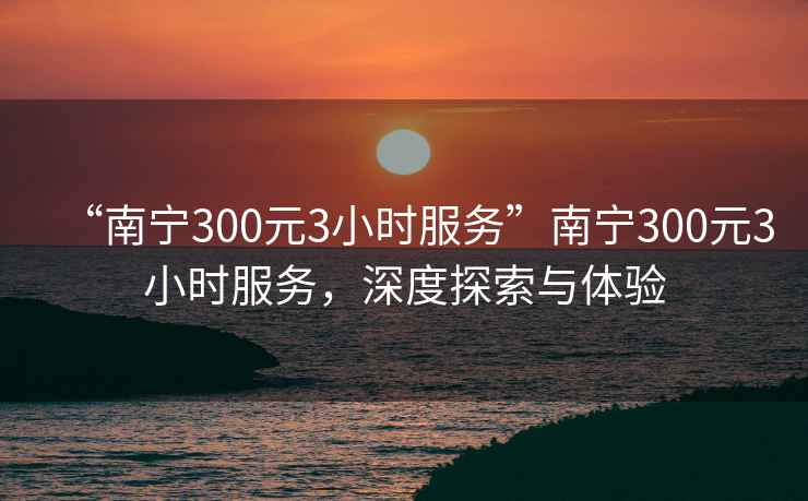 “南宁300元3小时服务”南宁300元3小时服务，深度探索与体验