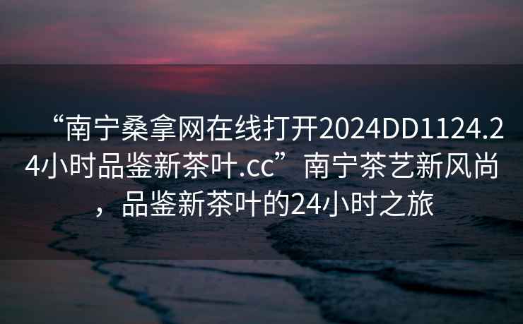 “南宁桑拿网在线打开2024DD1124.24小时品鉴新茶叶.cc”南宁茶艺新风尚，品鉴新茶叶的24小时之旅