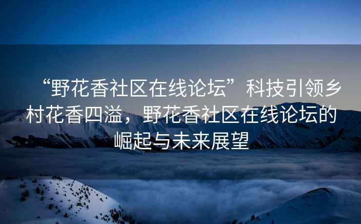 “野花香社区在线论坛”科技引领乡村花香四溢，野花香社区在线论坛的崛起与未来展望