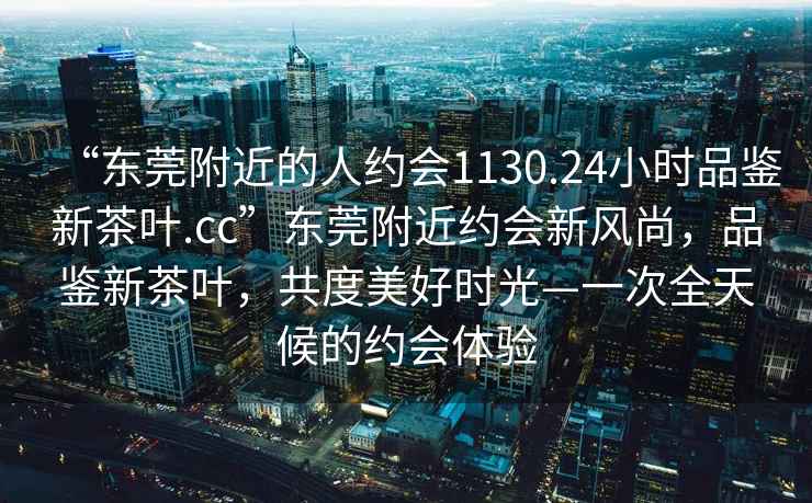 “东莞附近的人约会1130.24小时品鉴新茶叶.cc”东莞附近约会新风尚，品鉴新茶叶，共度美好时光—一次全天候的约会体验