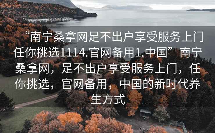 “南宁桑拿网足不出户享受服务上门任你挑选1114.官网备用1.中国”南宁桑拿网，足不出户享受服务上门，任你挑选，官网备用，中国的新时代养生方式