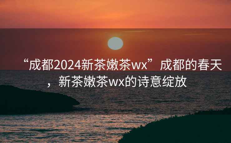 “成都2024新茶嫩茶wx”成都的春天，新茶嫩茶wx的诗意绽放