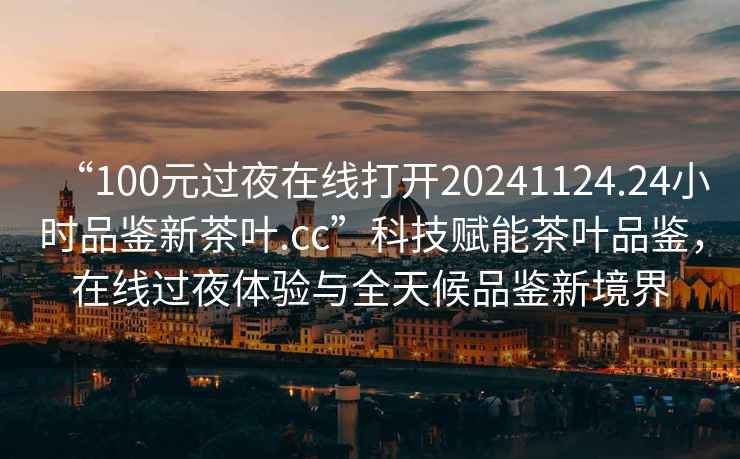 “100元过夜在线打开20241124.24小时品鉴新茶叶.cc”科技赋能茶叶品鉴，在线过夜体验与全天候品鉴新境界