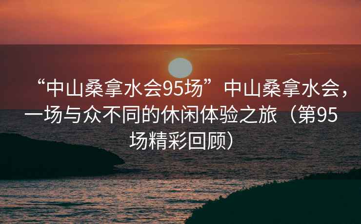 “中山桑拿水会95场”中山桑拿水会，一场与众不同的休闲体验之旅（第95场精彩回顾）