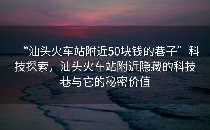 “汕头火车站附近50块钱的巷子”科技探索，汕头火车站附近隐藏的科技巷与它的秘密价值