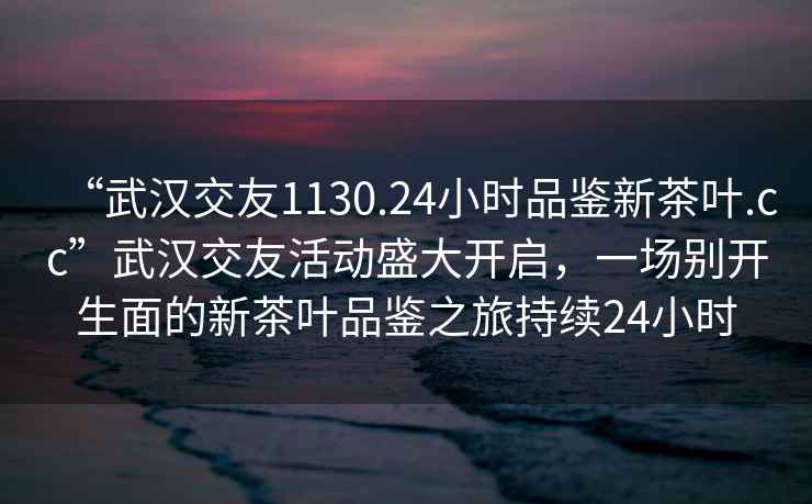 “武汉交友1130.24小时品鉴新茶叶.cc”武汉交友活动盛大开启，一场别开生面的新茶叶品鉴之旅持续24小时