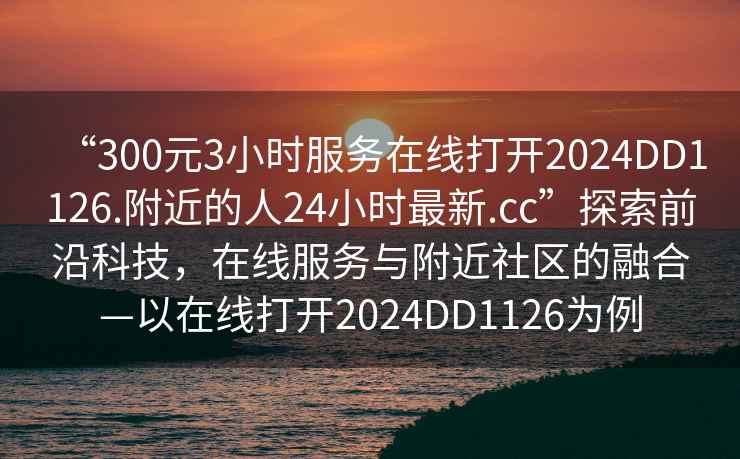 “300元3小时服务在线打开2024DD1126.附近的人24小时最新.cc”探索前沿科技，在线服务与附近社区的融合—以在线打开2024DD1126为例