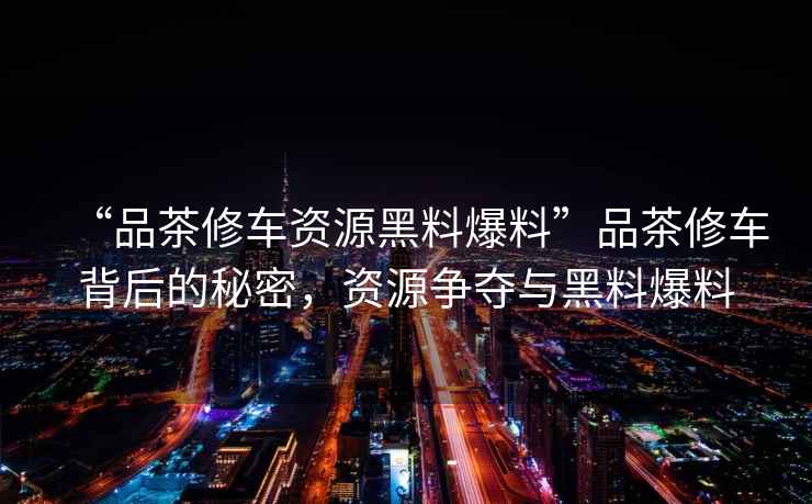 “品茶修车资源黑料爆料”品茶修车背后的秘密，资源争夺与黑料爆料