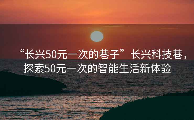 “长兴50元一次的巷子”长兴科技巷，探索50元一次的智能生活新体验