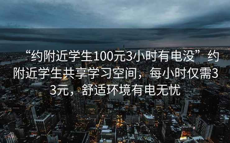 “约附近学生100元3小时有电没”约附近学生共享学习空间，每小时仅需33元，舒适环境有电无忧