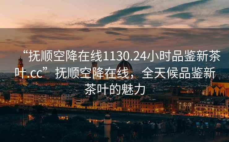 “抚顺空降在线1130.24小时品鉴新茶叶.cc”抚顺空降在线，全天候品鉴新茶叶的魅力