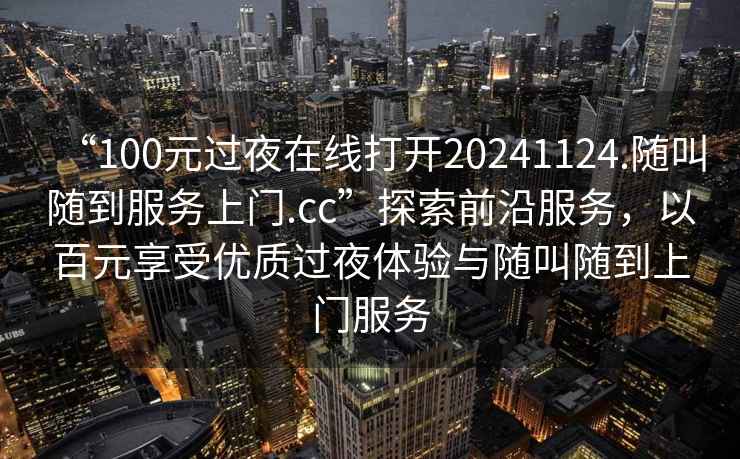 “100元过夜在线打开20241124.随叫随到服务上门.cc”探索前沿服务，以百元享受优质过夜体验与随叫随到上门服务